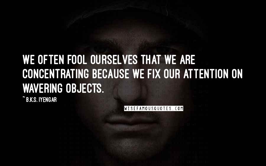 B.K.S. Iyengar Quotes: We often fool ourselves that we are concentrating because we fix our attention on wavering objects.