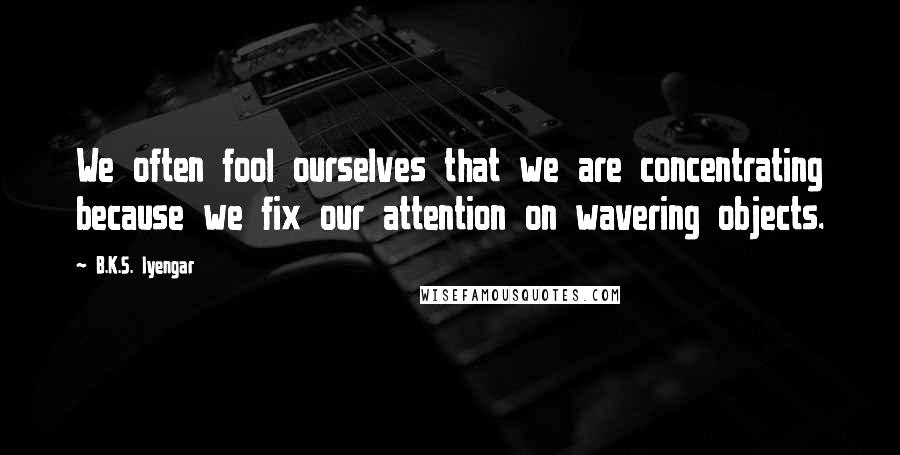 B.K.S. Iyengar Quotes: We often fool ourselves that we are concentrating because we fix our attention on wavering objects.