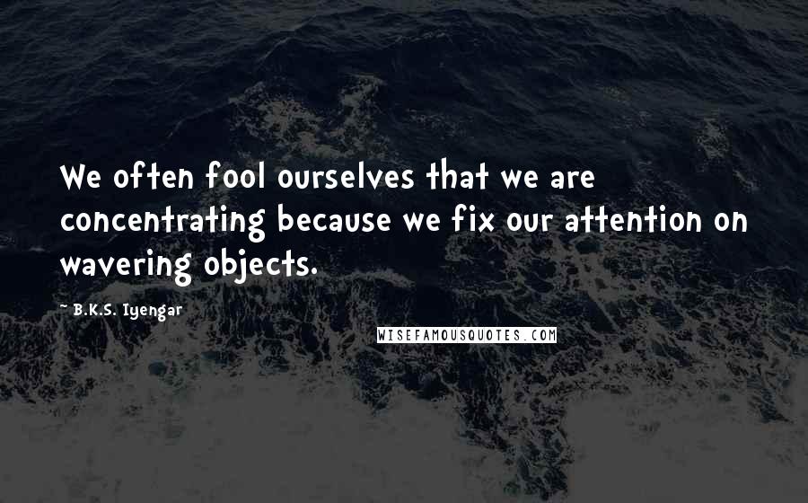 B.K.S. Iyengar Quotes: We often fool ourselves that we are concentrating because we fix our attention on wavering objects.