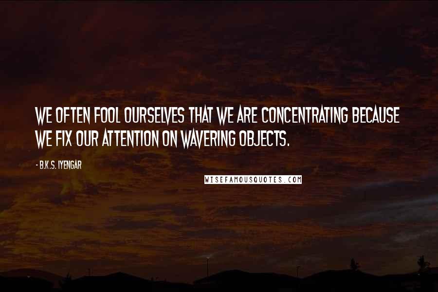 B.K.S. Iyengar Quotes: We often fool ourselves that we are concentrating because we fix our attention on wavering objects.