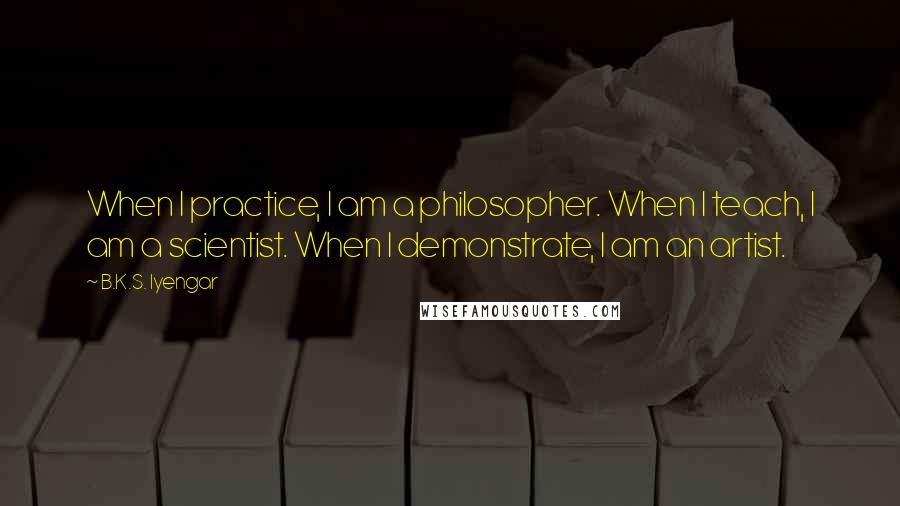 B.K.S. Iyengar Quotes: When I practice, I am a philosopher. When I teach, I am a scientist. When I demonstrate, I am an artist.