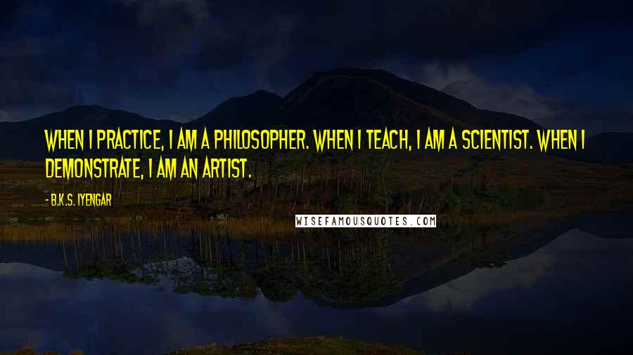 B.K.S. Iyengar Quotes: When I practice, I am a philosopher. When I teach, I am a scientist. When I demonstrate, I am an artist.