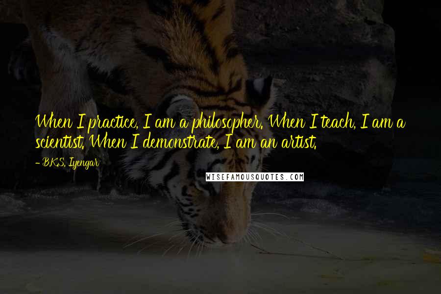 B.K.S. Iyengar Quotes: When I practice, I am a philosopher. When I teach, I am a scientist. When I demonstrate, I am an artist.