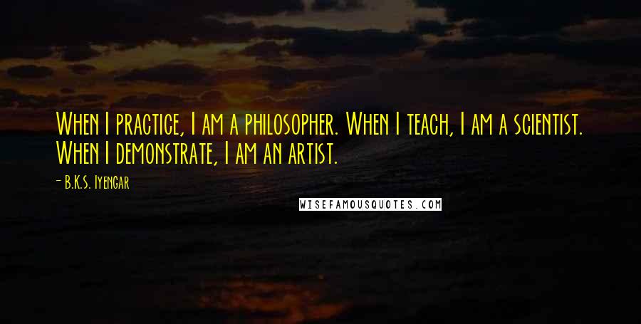 B.K.S. Iyengar Quotes: When I practice, I am a philosopher. When I teach, I am a scientist. When I demonstrate, I am an artist.