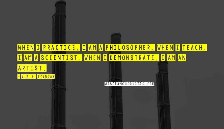 B.K.S. Iyengar Quotes: When I practice, I am a philosopher. When I teach, I am a scientist. When I demonstrate, I am an artist.