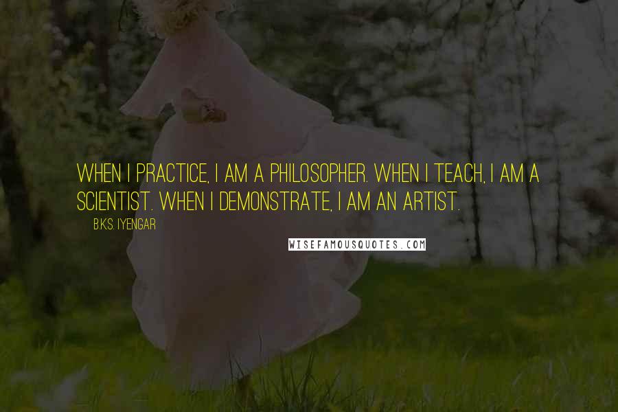 B.K.S. Iyengar Quotes: When I practice, I am a philosopher. When I teach, I am a scientist. When I demonstrate, I am an artist.