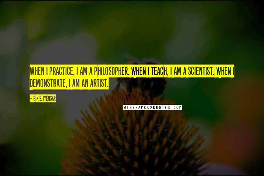 B.K.S. Iyengar Quotes: When I practice, I am a philosopher. When I teach, I am a scientist. When I demonstrate, I am an artist.