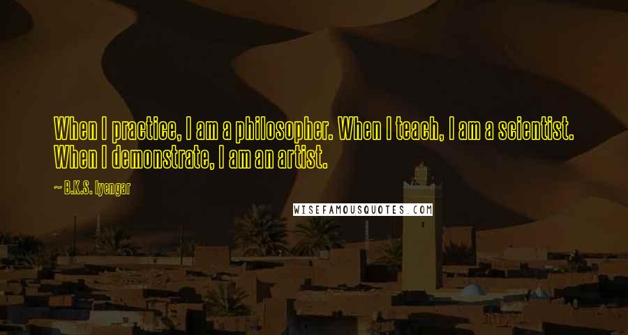 B.K.S. Iyengar Quotes: When I practice, I am a philosopher. When I teach, I am a scientist. When I demonstrate, I am an artist.