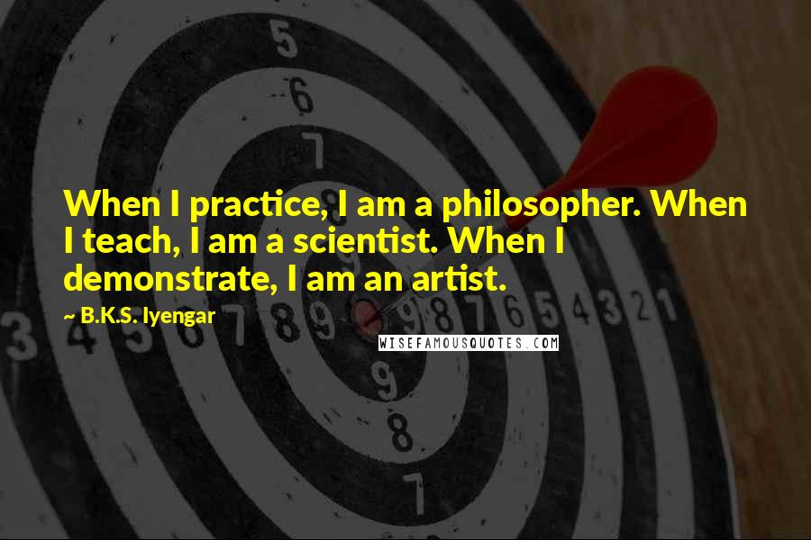 B.K.S. Iyengar Quotes: When I practice, I am a philosopher. When I teach, I am a scientist. When I demonstrate, I am an artist.