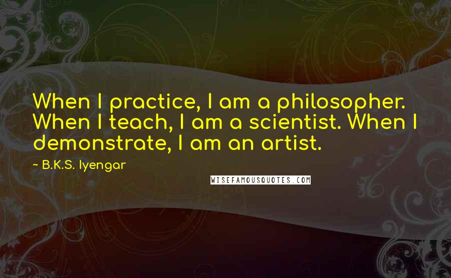 B.K.S. Iyengar Quotes: When I practice, I am a philosopher. When I teach, I am a scientist. When I demonstrate, I am an artist.