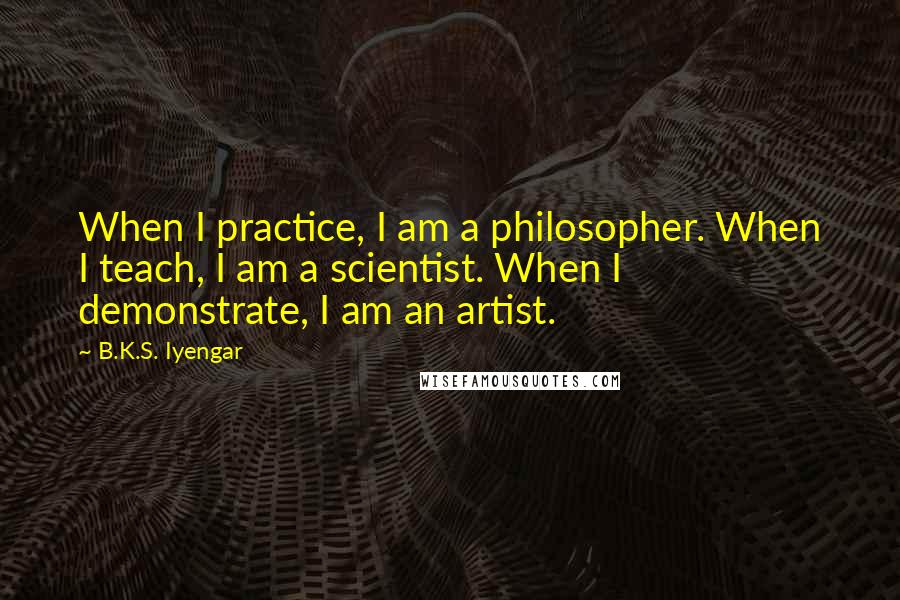 B.K.S. Iyengar Quotes: When I practice, I am a philosopher. When I teach, I am a scientist. When I demonstrate, I am an artist.