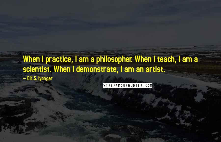 B.K.S. Iyengar Quotes: When I practice, I am a philosopher. When I teach, I am a scientist. When I demonstrate, I am an artist.