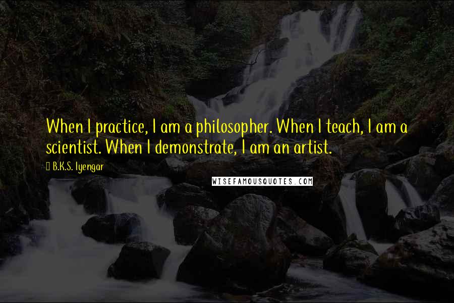 B.K.S. Iyengar Quotes: When I practice, I am a philosopher. When I teach, I am a scientist. When I demonstrate, I am an artist.