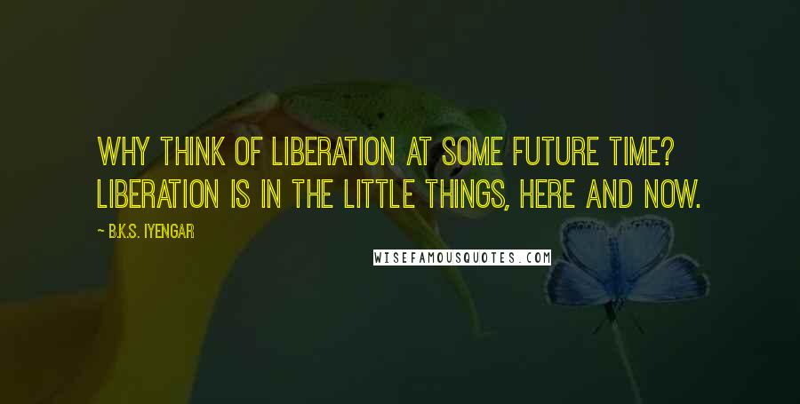 B.K.S. Iyengar Quotes: Why think of liberation at some future time? Liberation is in the little things, here and now.