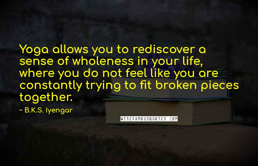 B.K.S. Iyengar Quotes: Yoga allows you to rediscover a sense of wholeness in your life, where you do not feel like you are constantly trying to fit broken pieces together.