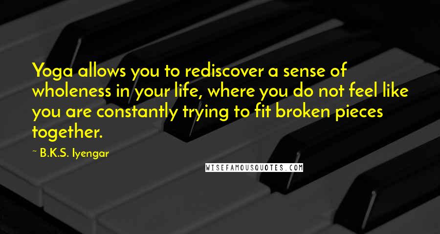 B.K.S. Iyengar Quotes: Yoga allows you to rediscover a sense of wholeness in your life, where you do not feel like you are constantly trying to fit broken pieces together.