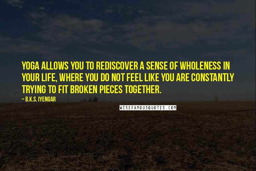 B.K.S. Iyengar Quotes: Yoga allows you to rediscover a sense of wholeness in your life, where you do not feel like you are constantly trying to fit broken pieces together.
