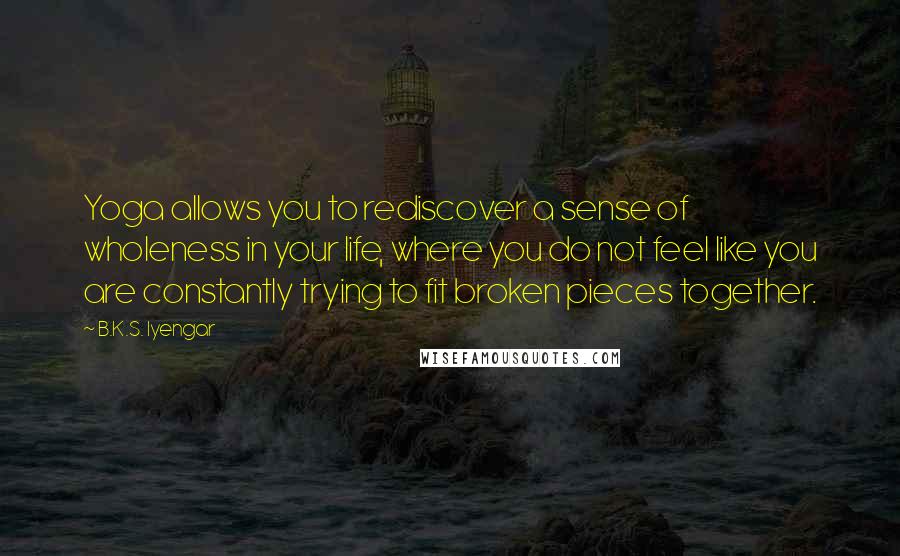 B.K.S. Iyengar Quotes: Yoga allows you to rediscover a sense of wholeness in your life, where you do not feel like you are constantly trying to fit broken pieces together.