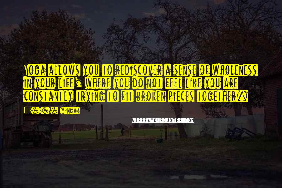 B.K.S. Iyengar Quotes: Yoga allows you to rediscover a sense of wholeness in your life, where you do not feel like you are constantly trying to fit broken pieces together.