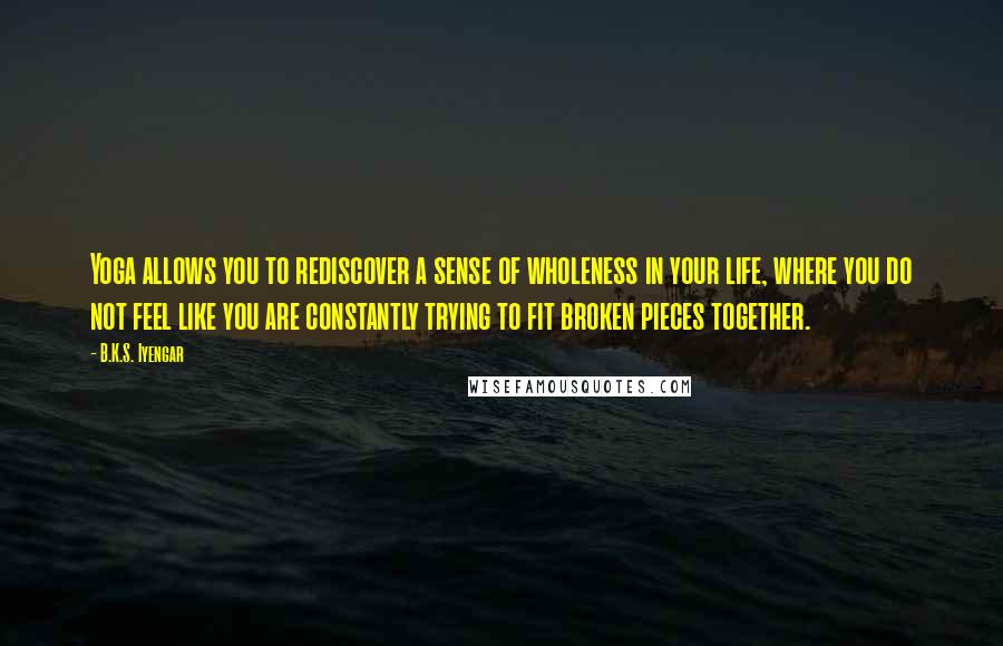 B.K.S. Iyengar Quotes: Yoga allows you to rediscover a sense of wholeness in your life, where you do not feel like you are constantly trying to fit broken pieces together.