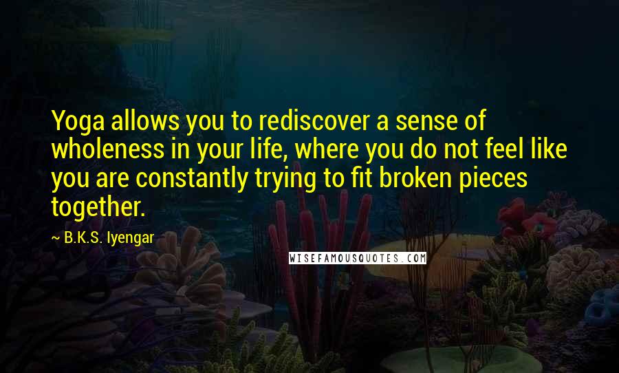 B.K.S. Iyengar Quotes: Yoga allows you to rediscover a sense of wholeness in your life, where you do not feel like you are constantly trying to fit broken pieces together.