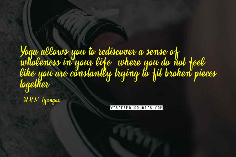 B.K.S. Iyengar Quotes: Yoga allows you to rediscover a sense of wholeness in your life, where you do not feel like you are constantly trying to fit broken pieces together.