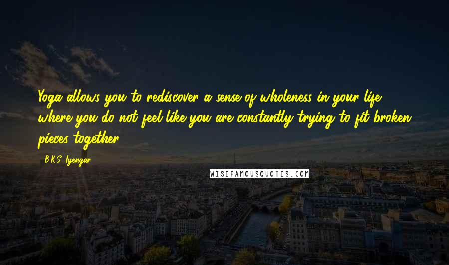 B.K.S. Iyengar Quotes: Yoga allows you to rediscover a sense of wholeness in your life, where you do not feel like you are constantly trying to fit broken pieces together.