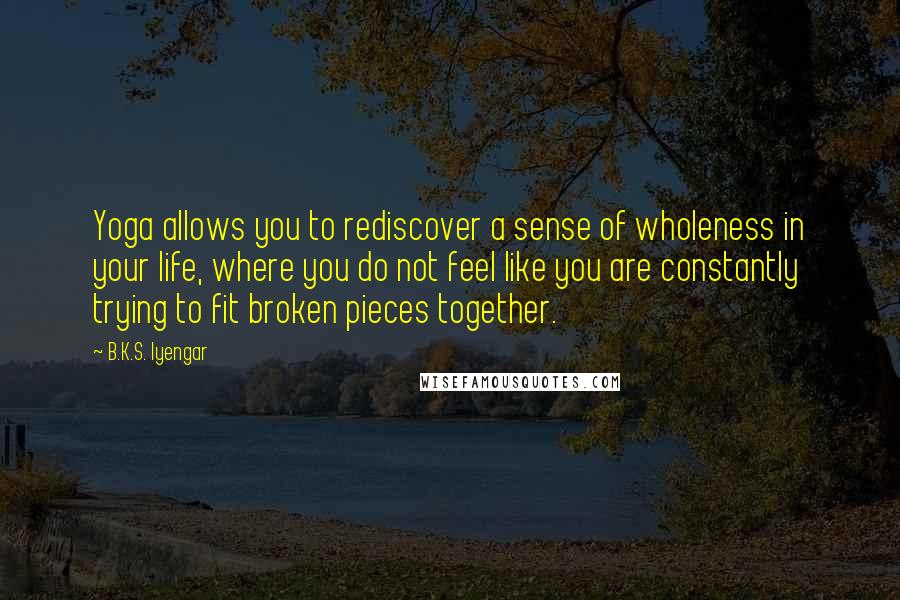 B.K.S. Iyengar Quotes: Yoga allows you to rediscover a sense of wholeness in your life, where you do not feel like you are constantly trying to fit broken pieces together.