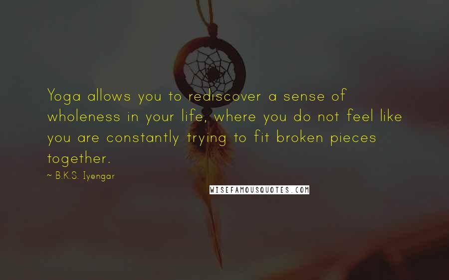 B.K.S. Iyengar Quotes: Yoga allows you to rediscover a sense of wholeness in your life, where you do not feel like you are constantly trying to fit broken pieces together.