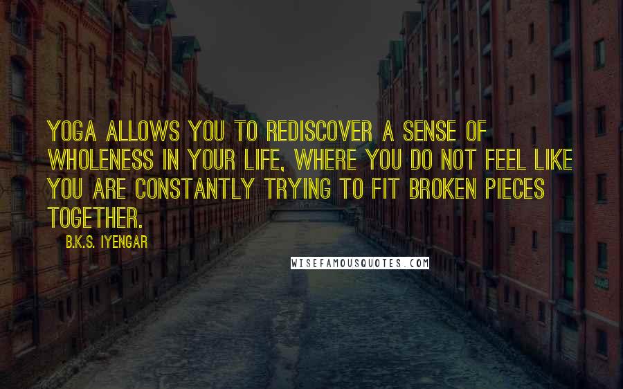 B.K.S. Iyengar Quotes: Yoga allows you to rediscover a sense of wholeness in your life, where you do not feel like you are constantly trying to fit broken pieces together.