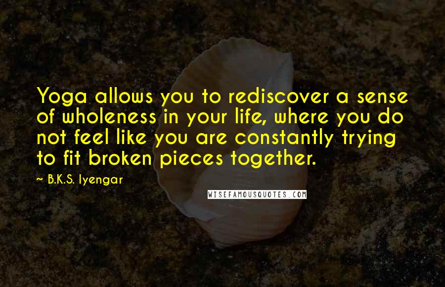 B.K.S. Iyengar Quotes: Yoga allows you to rediscover a sense of wholeness in your life, where you do not feel like you are constantly trying to fit broken pieces together.