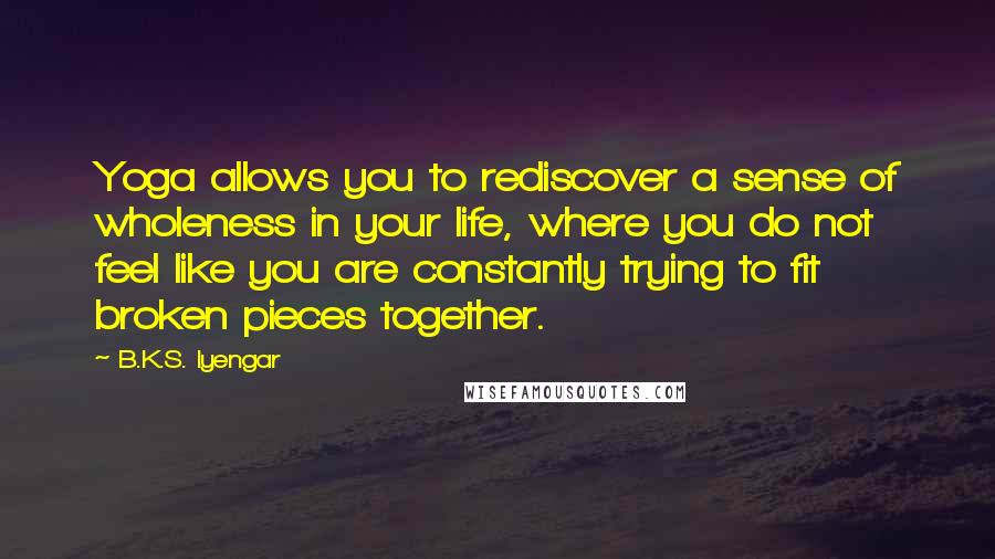 B.K.S. Iyengar Quotes: Yoga allows you to rediscover a sense of wholeness in your life, where you do not feel like you are constantly trying to fit broken pieces together.