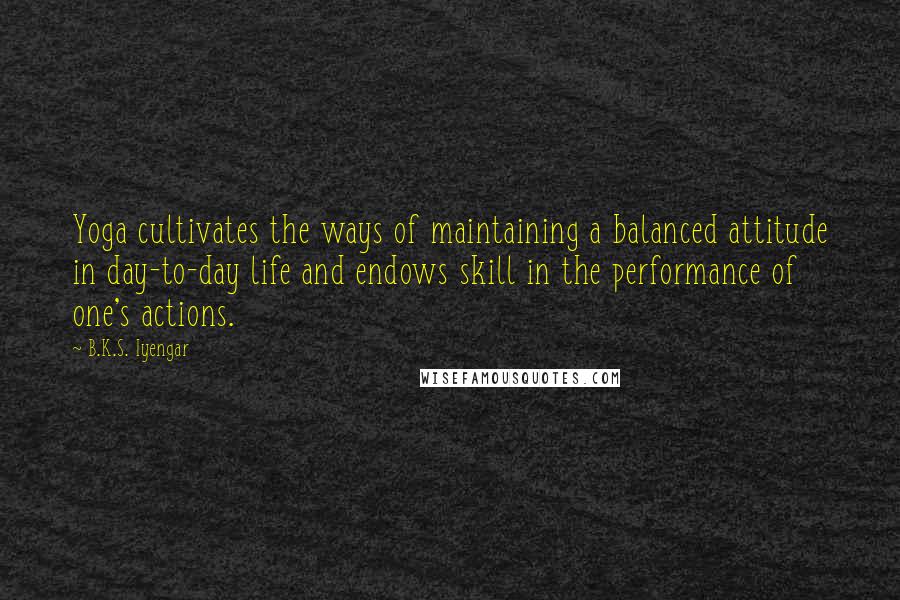 B.K.S. Iyengar Quotes: Yoga cultivates the ways of maintaining a balanced attitude in day-to-day life and endows skill in the performance of one's actions.