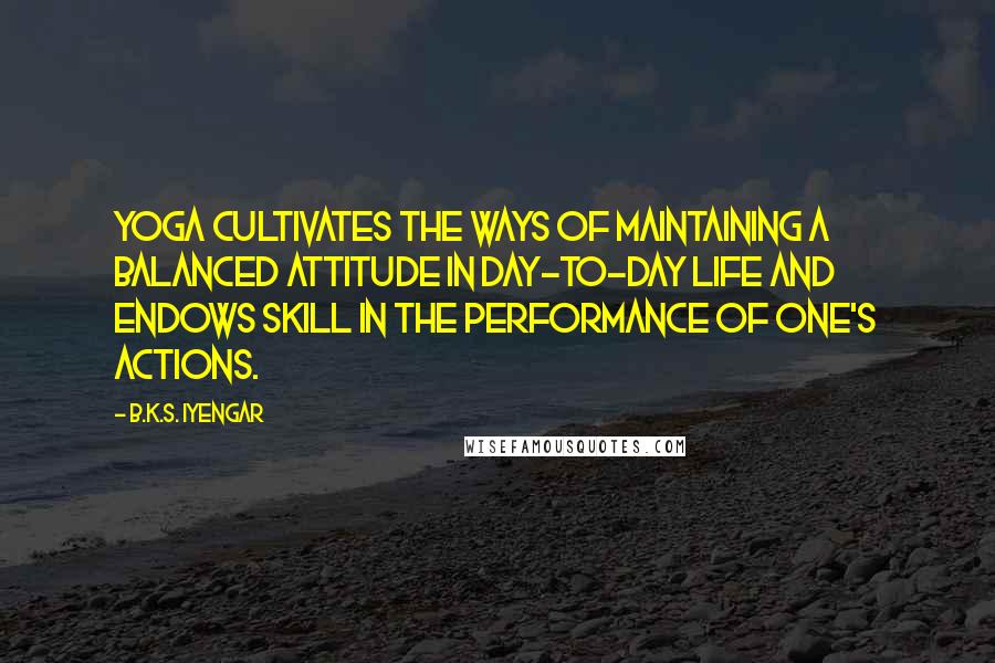 B.K.S. Iyengar Quotes: Yoga cultivates the ways of maintaining a balanced attitude in day-to-day life and endows skill in the performance of one's actions.