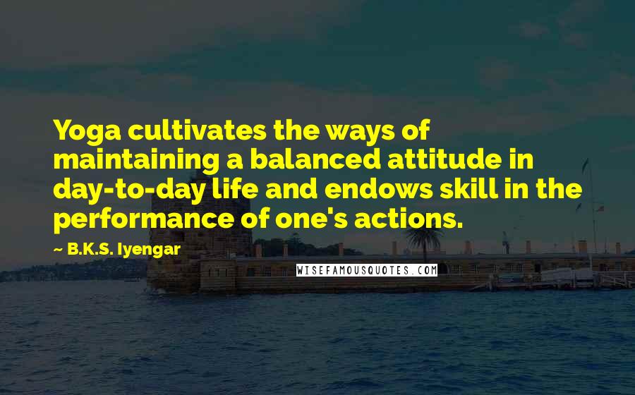 B.K.S. Iyengar Quotes: Yoga cultivates the ways of maintaining a balanced attitude in day-to-day life and endows skill in the performance of one's actions.