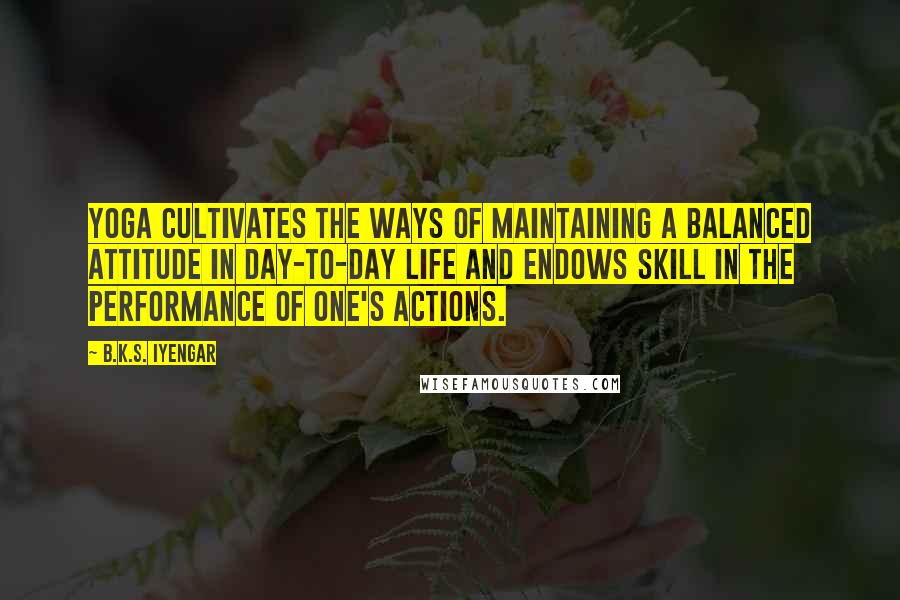 B.K.S. Iyengar Quotes: Yoga cultivates the ways of maintaining a balanced attitude in day-to-day life and endows skill in the performance of one's actions.