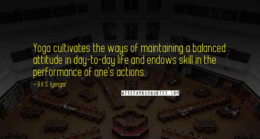 B.K.S. Iyengar Quotes: Yoga cultivates the ways of maintaining a balanced attitude in day-to-day life and endows skill in the performance of one's actions.