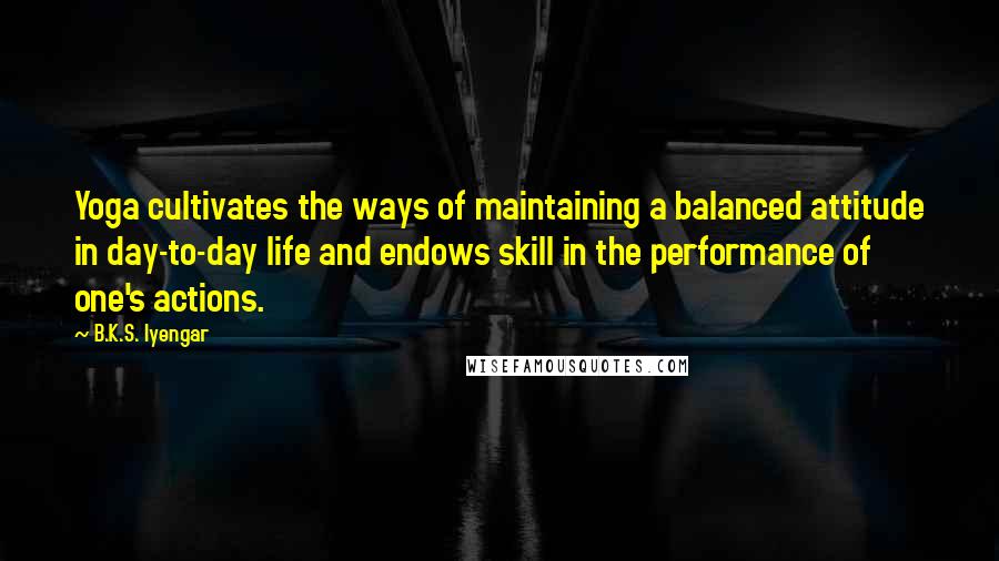 B.K.S. Iyengar Quotes: Yoga cultivates the ways of maintaining a balanced attitude in day-to-day life and endows skill in the performance of one's actions.