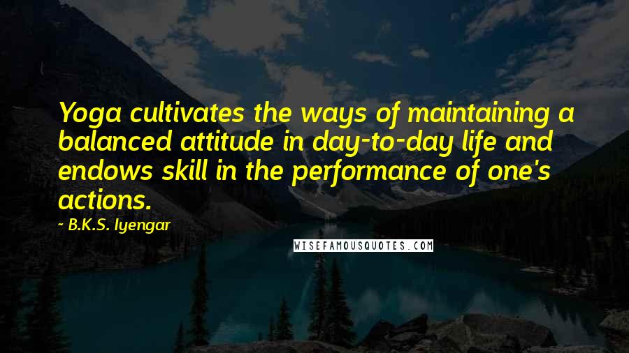 B.K.S. Iyengar Quotes: Yoga cultivates the ways of maintaining a balanced attitude in day-to-day life and endows skill in the performance of one's actions.