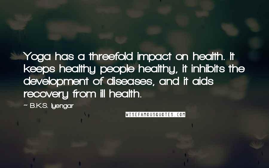 B.K.S. Iyengar Quotes: Yoga has a threefold impact on health. It keeps healthy people healthy, it inhibits the development of diseases, and it aids recovery from ill health.