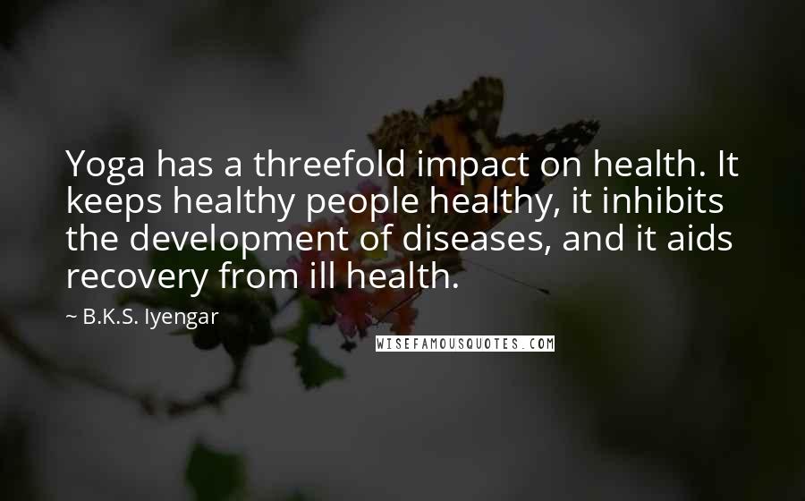 B.K.S. Iyengar Quotes: Yoga has a threefold impact on health. It keeps healthy people healthy, it inhibits the development of diseases, and it aids recovery from ill health.