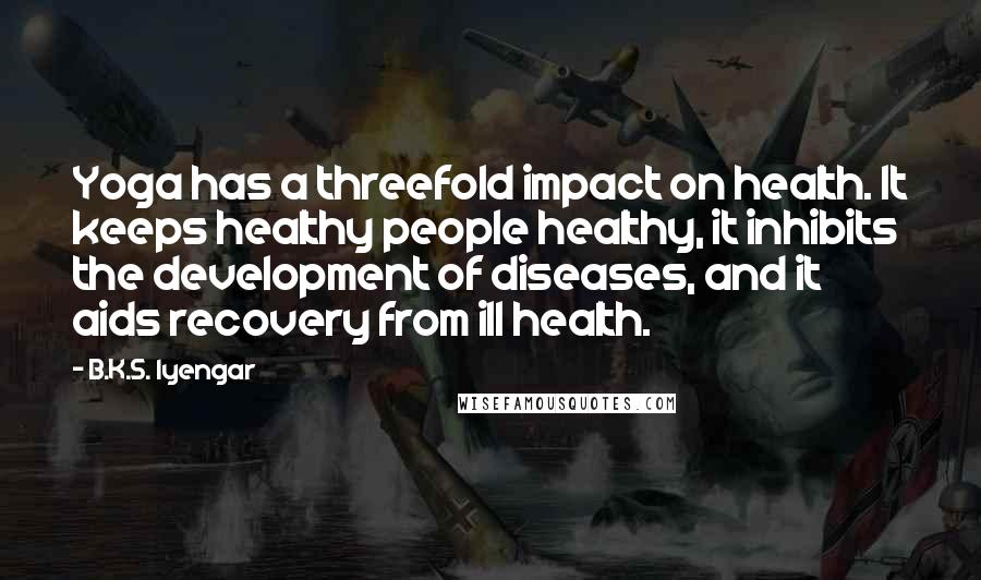 B.K.S. Iyengar Quotes: Yoga has a threefold impact on health. It keeps healthy people healthy, it inhibits the development of diseases, and it aids recovery from ill health.