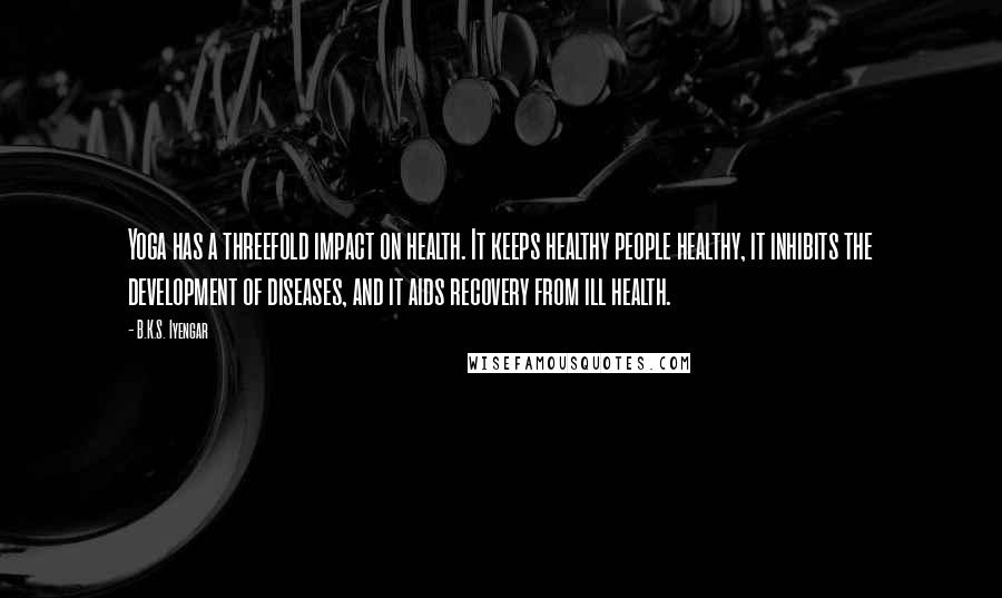 B.K.S. Iyengar Quotes: Yoga has a threefold impact on health. It keeps healthy people healthy, it inhibits the development of diseases, and it aids recovery from ill health.