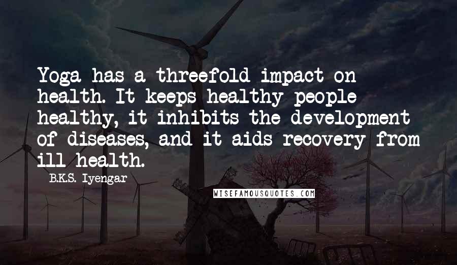 B.K.S. Iyengar Quotes: Yoga has a threefold impact on health. It keeps healthy people healthy, it inhibits the development of diseases, and it aids recovery from ill health.