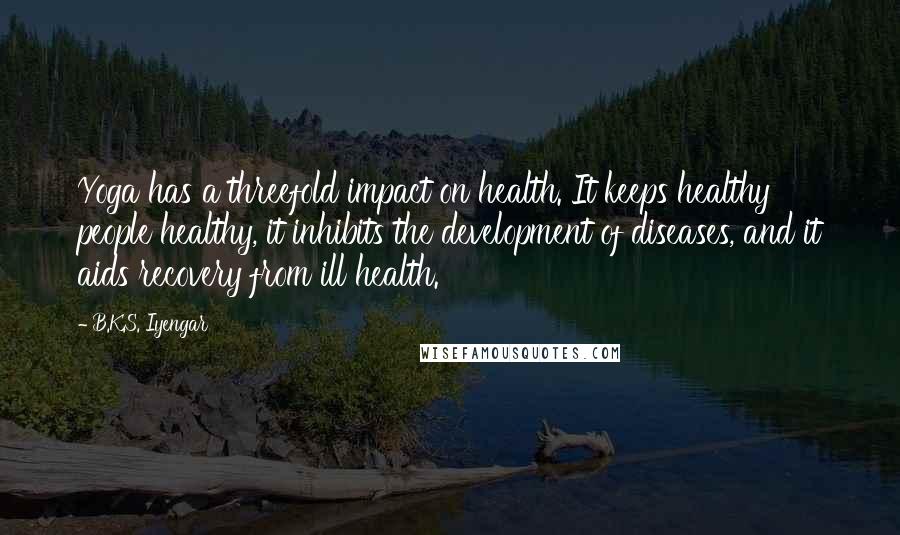 B.K.S. Iyengar Quotes: Yoga has a threefold impact on health. It keeps healthy people healthy, it inhibits the development of diseases, and it aids recovery from ill health.