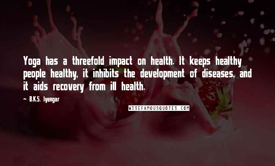 B.K.S. Iyengar Quotes: Yoga has a threefold impact on health. It keeps healthy people healthy, it inhibits the development of diseases, and it aids recovery from ill health.