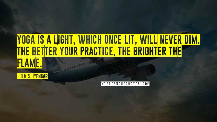 B.K.S. Iyengar Quotes: Yoga is a light, which once lit, will never dim. The better your practice, the brighter the flame.