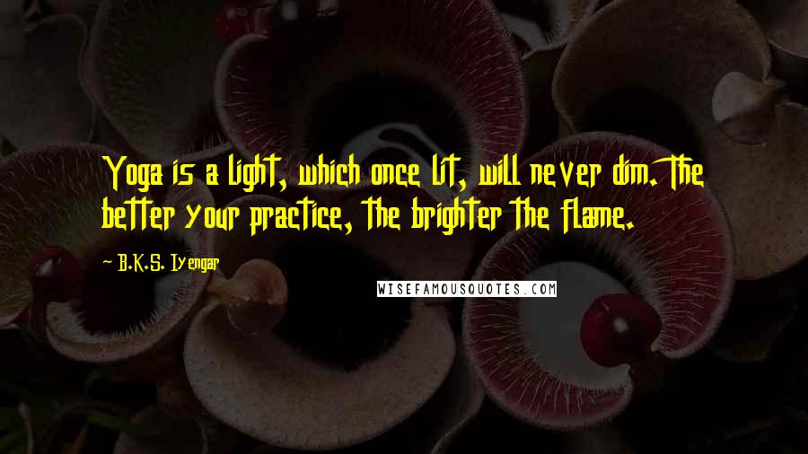 B.K.S. Iyengar Quotes: Yoga is a light, which once lit, will never dim. The better your practice, the brighter the flame.