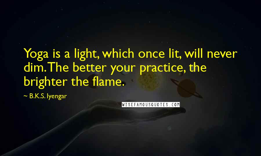 B.K.S. Iyengar Quotes: Yoga is a light, which once lit, will never dim. The better your practice, the brighter the flame.