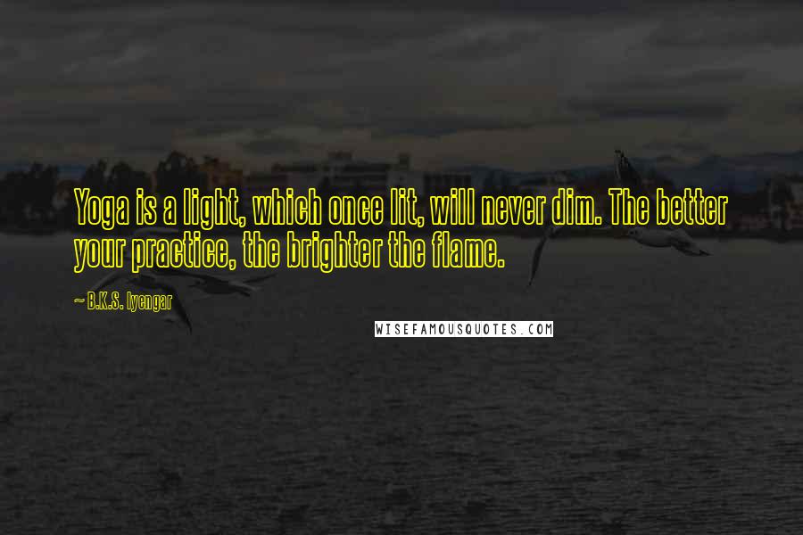 B.K.S. Iyengar Quotes: Yoga is a light, which once lit, will never dim. The better your practice, the brighter the flame.